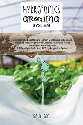 Hydroponics Growing System: Discover The Secrets How to Start Gardening Indoor and Growing Fresh Vegetables, Organic Fruits and Herbs even if you by Darin Long