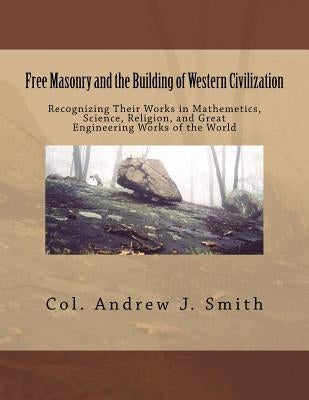 Free Masonry and the Building of Western Civilization: Recognizing Their Works iN Mathemetics, Science, Religion, and Great Engineering Works of the W by Smith, Andrew J.