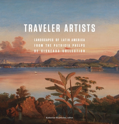 Traveler Artists: Landscapes of Latin America from the Patricia Phelps de Cisneros Collection by Manthorne, Katherine