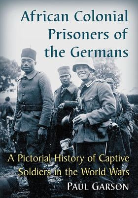 African Colonial Prisoners of the Germans: A Pictorial History of Captive Soldiers in the World Wars by Garson, Paul