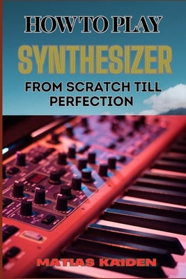 How to Play Synthesizer from Scratch Till Perfection: Comprehensive Beginner's Guide To Mastering Synchs, Sound Design, And Performance Techniques To by Kaiden, Matias