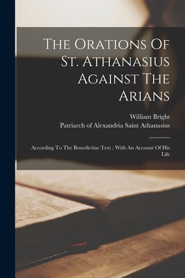 The Orations Of St. Athanasius Against The Arians: According To The Benedictine Text; With An Account Of His Life by Athanasius, Saint Patriarch of Alexa