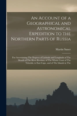 An Account of a Geographical and Astronomical Expedition to the Northern Parts of Russia: For Ascertaining The Degrees of Latitude and Longitude of Th by Sauer, Martin