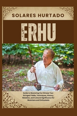 Erhu: Guide to Mastering the Chinese Two-Stringed Fiddle, Techniques, History, Notation, and Cultural Significance for Music by Hurtado, Solares