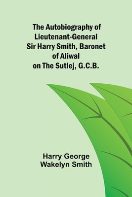 The Autobiography of Lieutenant-General Sir Harry Smith, Baronet of Aliwal on the Sutlej, G.C.B. by George Wakelyn Smith, Harry