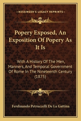 Popery Exposed, An Exposition Of Popery As It Is: With A History Of The Men, Manners, And Temporal Government Of Rome In The Nineteenth Century (1875) by Gattina, Ferdinando Petruccelli De La