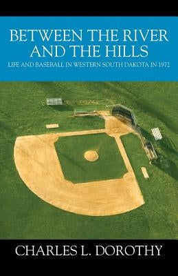 Between the River and the Hills: Life and Baseball in Western South Dakota in 1972 by Dorothy, Charles L.