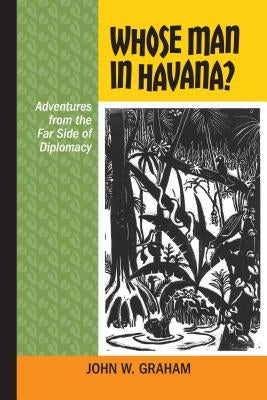 Whose Man in Havana?: Adventures from the Far Side of Diplomacy by Graham, John W.