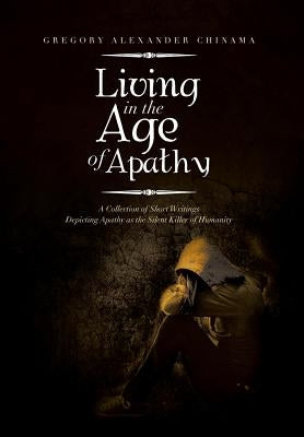 Living in the Age of Apathy: A Collection of Short Writings Depicting Apathy as the Silent Killer of Humanity by Chinama, Gregory Alexander