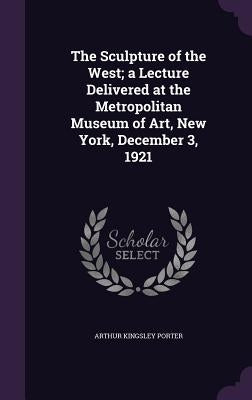 The Sculpture of the West; A Lecture Delivered at the Metropolitan Museum of Art, New York, December 3, 1921 by Porter, Arthur Kingsley