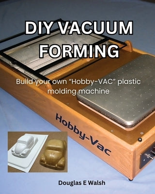 DIY Vacuum Forming: Build your own Hobby-Vac plastic molding machine by Walsh, Douglas E.