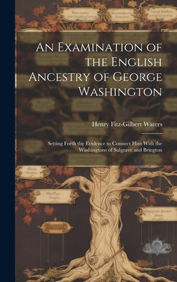 An Examination of the English Ancestry of George Washington: Setting Forth the Evidence to Connect Him With the Washingtons of Sulgrave and Brington by Waters, Henry Fitz-Gilbert