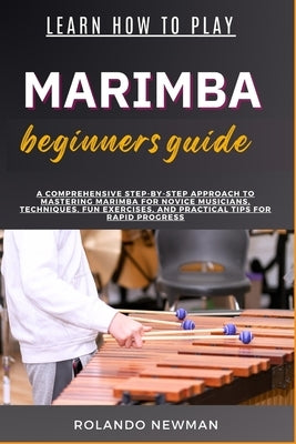 Learn How to Play Marimba Beginners Guide: A Comprehensive Step-By-Step Approach To Mastering Marimba For Novice Musicians, Techniques, Fun Exercises, by Newman, Rolando