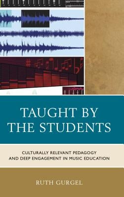 Taught by the Students: Culturally Relevant Pedagogy and Deep Engagement in Music Education by Gurgel, Ruth