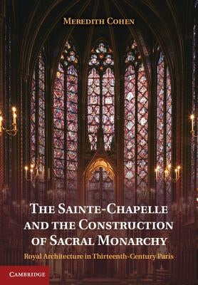 The Sainte-Chapelle and the Construction of Sacral Monarchy: Royal Architecture in Thirteenth-Century Paris by Cohen, Meredith