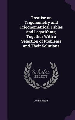 Treatise on Trigonometry and Trigonometrical Tables and Logarithms; Together With a Selection of Problems and Their Solutions by Hymers, John