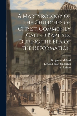 A Martyrology of the Churches of Christ, Commonly Called Baptists, During the era of the Reformation by Underhill, Edward Bean