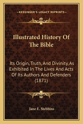 Illustrated History Of The Bible: Its Origin, Truth, And Divinity, As Exhibited In The Lives And Acts Of Its Authors And Defenders (1871) by Stebbins, Jane E.