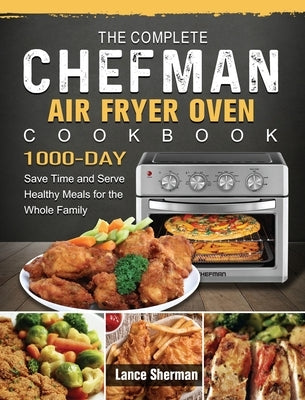 The Complete Chefman Air Fryer Oven Cookbook: 1000-Day Save Time and Serve Healthy Meals for the Whole Family by Sherman, Lance