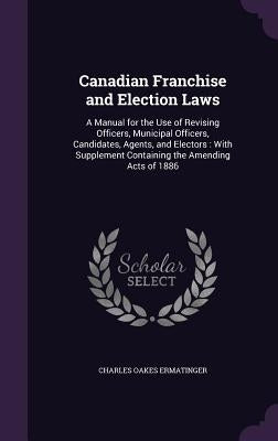 Canadian Franchise and Election Laws: A Manual for the Use of Revising Officers, Municipal Officers, Candidates, Agents, and Electors: With Supplement by Ermatinger, Charles Oakes