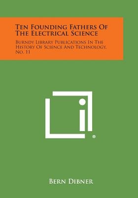 Ten Founding Fathers of the Electrical Science: Burndy Library Publications in the History of Science and Technology, No. 11 by Dibner, Bern