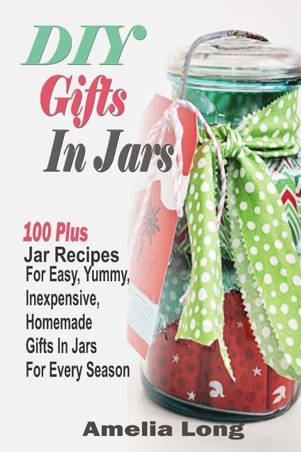 DIY Gifts In Jars: 100 Plus Jar Recipes For Easy, Yummy, Inexpensive, Homemade Gifts In Jars For Every Season by Long, Amelia