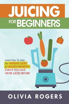 Juicing for Beginners: Learn How to Juice for Weight Loss & Health Benefits If You Have Never Juiced Before! by Rogers, Olivia