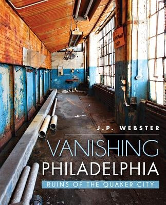 Vanishing Philadelphia:: Ruins of the Quaker City by Webster, J. P.