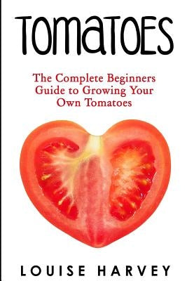 Tomatoes: The Complete Beginners Guide To Growing Your Own Tomatoes by Harvey, Louise