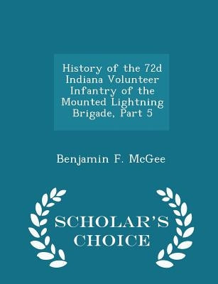 History of the 72d Indiana Volunteer Infantry of the Mounted Lightning Brigade, Part 5 - Scholar's Choice Edition by McGee, Benjamin F.