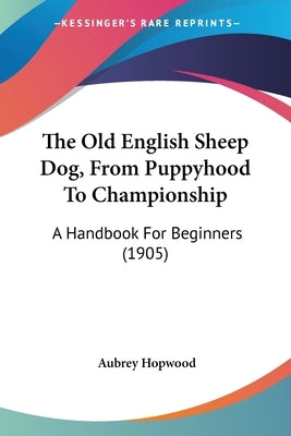 The Old English Sheep Dog, from Puppyhood to Championship: A Handbook for Beginners (1905) by Hopwood, Aubrey