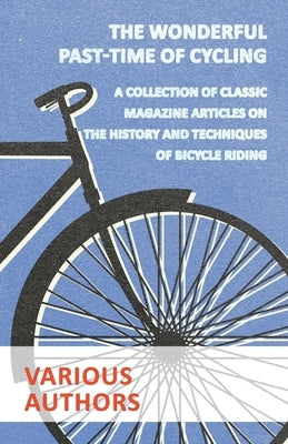 The Wonderful Past-Time of Cycling - A Collection of Classic Magazine Articles on the History and Techniques of Bicycle Riding by Various