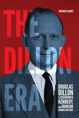 The Dillon Era: Douglas Dillon in the Eisenhower, Kennedy, and Johnson Administrations by Aldous, Richard