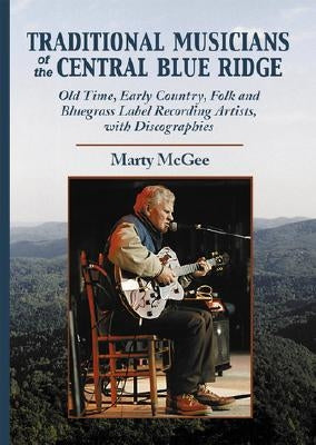 Traditional Musicians of the Central Blue Ridge: Old Time, Early Country, Folk and Bluegrass Label Recording Artists, with Discographies by McGee, Marty