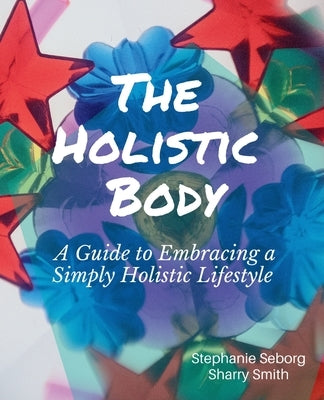 The Holistic Body: A Guide to Embracing a Simply Holistic Lifestyle by Seborg, Stephanie