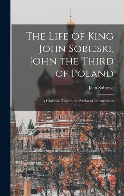 The Life of King John Sobieski, John the Third of Poland; a Christian Knight, the Savior of Christendom by Sobieski, John B. 1842