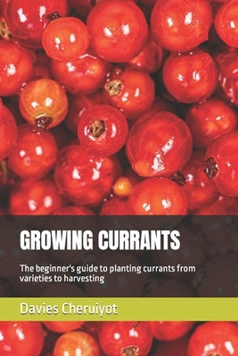 Growing Currants: The beginner's guide to planting currants from varieties to harvesting by Cheruiyot, Davies