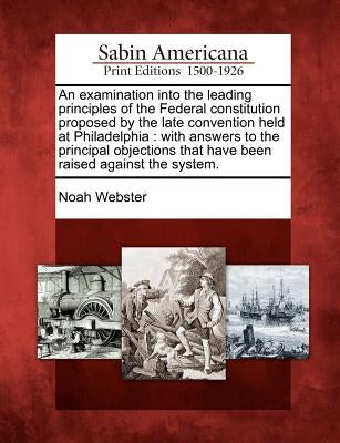 An Examination Into the Leading Principles of the Federal Constitution Proposed by the Late Convention Held at Philadelphia: With Answers to the Princ by Webster, Noah