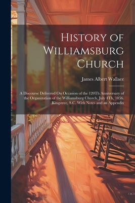 History of Williamsburg Church: A Discourse Delivered On Occasion of the 120Th Anniversary of the Organization of the Williamsburg Church, July 4Th, 1 by Wallace, James Albert