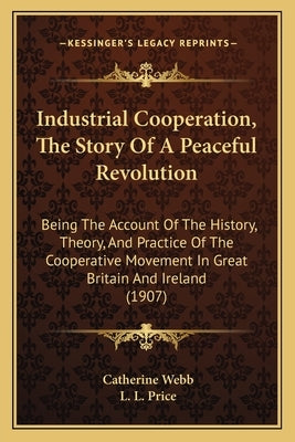 Industrial Cooperation, The Story Of A Peaceful Revolution: Being The Account Of The History, Theory, And Practice Of The Cooperative Movement In Grea by Webb, Catherine