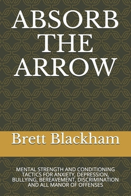 Absorb the Arrow: Mental Strength and Conditioning Tactics for Anxiety, Depression, Bullying, Bereavement, Discrimination and All Manor by Blackham, Brett