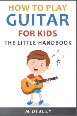 How To Play Guitar For Kids: The Little Handbook by Dibley, M.