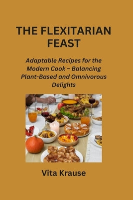 The Flexitarian Feast: Adaptable Recipes for the Modern Cook - Balancing Plant-Based and Omnivorous Delights by Krause, Vita