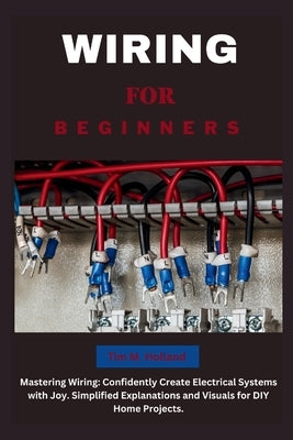 Wiring for Beginners: Mastering Wiring: Confidently Create Electrical Systems with Joy. Simplified Explanations and Visuals for DIY Home Pro by Holland, Tim M.