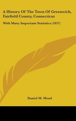 A History Of The Town Of Greenwich, Fairfield County, Connecticut: With Many Important Statistics (1857) by Mead, Daniel M.