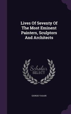 Lives Of Seventy Of The Most Eminent Painters, Sculptors And Architects by Vasari, Giorgio