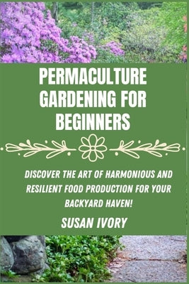 Permaculture Gardening for Beginners: Discover the Art of Harmonious and Resilient Food Production for Your Backyard Haven by Ivory, Susan