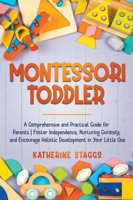 Montessori Toddler: A Comprehensive and Practical Guide for Parents Foster Independence, Nurturing Curiosity, and Encourage Holistic Devel by Staggs, Katherine