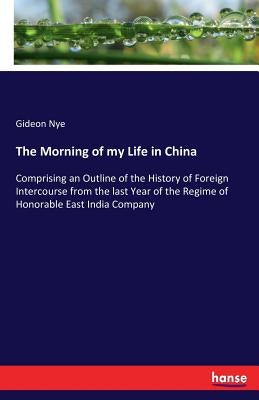 The Morning of my Life in China: Comprising an Outline of the History of Foreign Intercourse from the last Year of the Regime of Honorable East India by Nye, Gideon