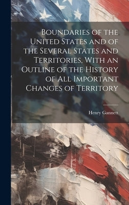 Boundaries of the United States and of the Several States and Territories, With an Outline of the History of All Important Changes of Territory by Gannett, Henry